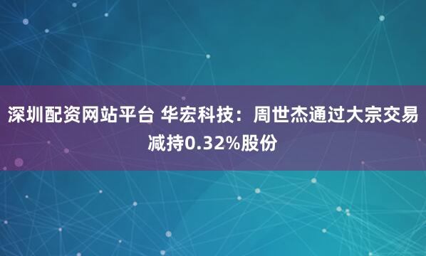 深圳配资网站平台 华宏科技：周世杰通过大宗交易减持0.32%股份
