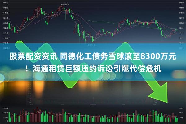 股票配资资讯 同德化工债务雪球滚至8300万元！海通租赁巨额违约诉讼引爆代偿危机