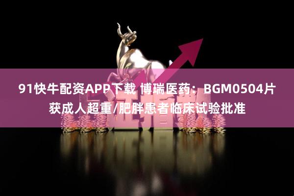 91快牛配资APP下载 博瑞医药：BGM0504片获成人超重/肥胖患者临床试验批准