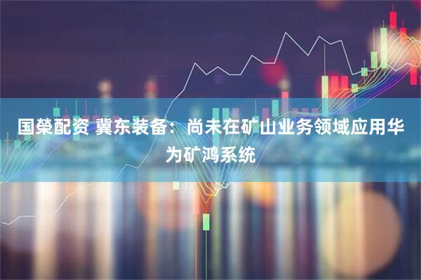 国榮配资 冀东装备：尚未在矿山业务领域应用华为矿鸿系统