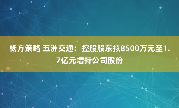 杨方策略 五洲交通：控股股东拟8500万元至1.7亿元增持公司股份