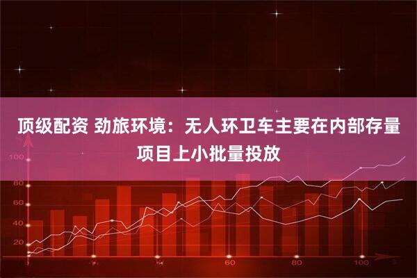 顶级配资 劲旅环境：无人环卫车主要在内部存量项目上小批量投放