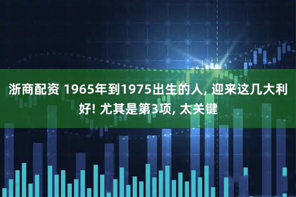 浙商配资 1965年到1975出生的人, 迎来这几大利好! 尤其是第3项, 太关键