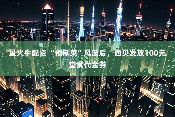 星火牛配资 “预制菜”风波后，西贝发放100元堂食代金券