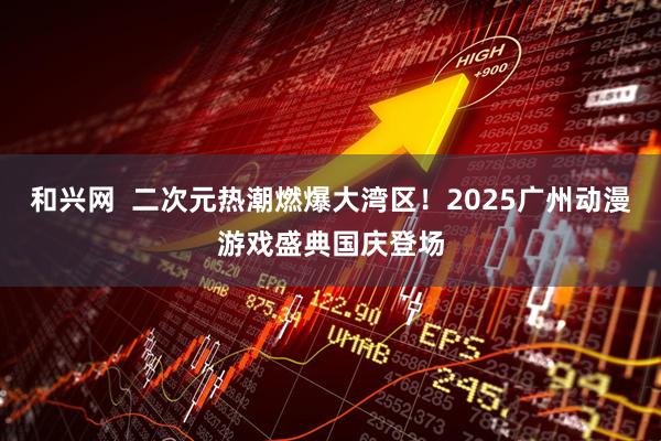和兴网  二次元热潮燃爆大湾区！2025广州动漫游戏盛典国庆登场