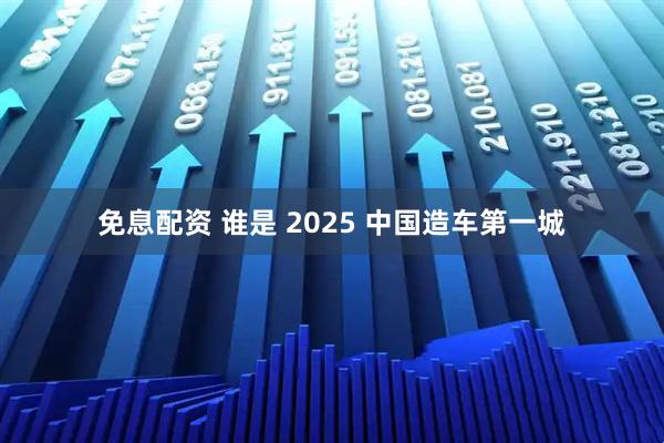 免息配资 谁是 2025 中国造车第一城