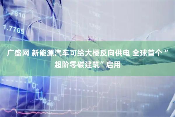 广盛网 新能源汽车可给大楼反向供电 全球首个“超阶零碳建筑”启用