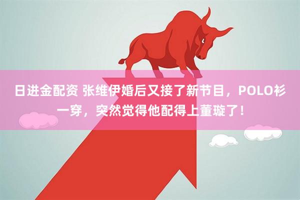 日进金配资 张维伊婚后又接了新节目，POLO衫一穿，突然觉得他配得上董璇了！