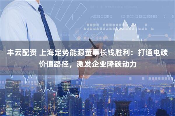 丰云配资 上海定势能源董事长钱胜利：打通电碳价值路径，激发企业降碳动力