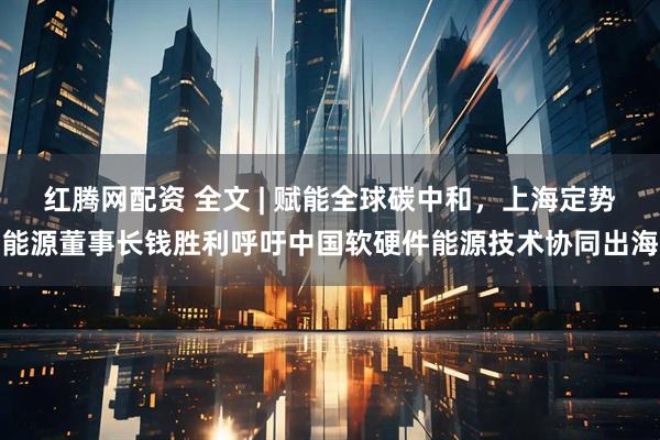 红腾网配资 全文 | 赋能全球碳中和，上海定势能源董事长钱胜利呼吁中国软硬件能源技术协同出海