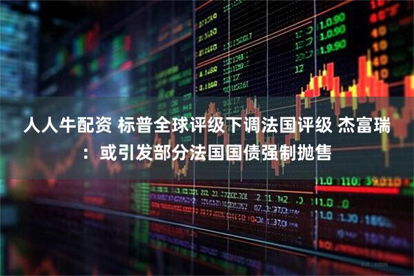 人人牛配资 标普全球评级下调法国评级 杰富瑞：或引发部分法国国债强制抛售