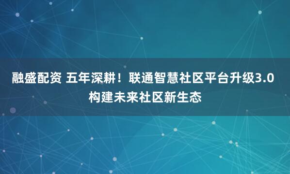 融盛配资 五年深耕！联通智慧社区平台升级3.0 构建未来社区新生态