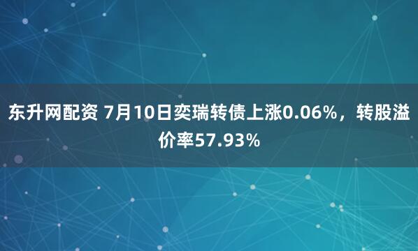 东升网配资 7月10日奕瑞转债上涨0.06%，转股溢价率57.93%