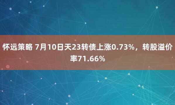 怀远策略 7月10日天23转债上涨0.73%，转股溢价率71.66%