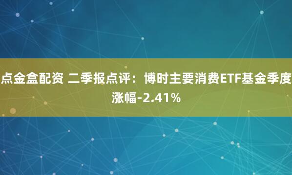 点金盒配资 二季报点评：博时主要消费ETF基金季度涨幅-2.41%