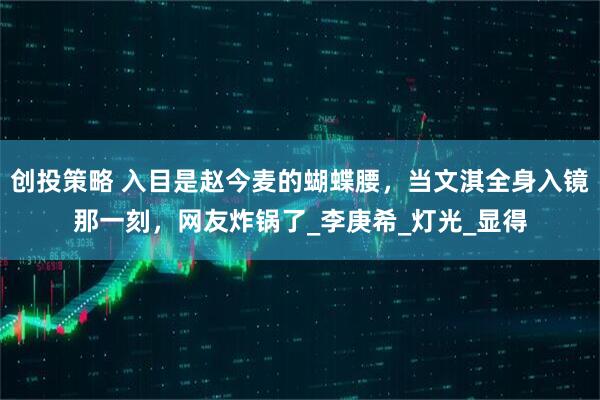 创投策略 入目是赵今麦的蝴蝶腰，当文淇全身入镜那一刻，网友炸锅了_李庚希_灯光_显得