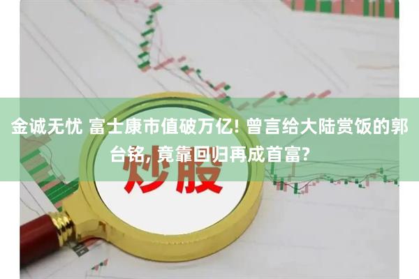 金诚无忧 富士康市值破万亿! 曾言给大陆赏饭的郭台铭, 竟靠回归再成首富?